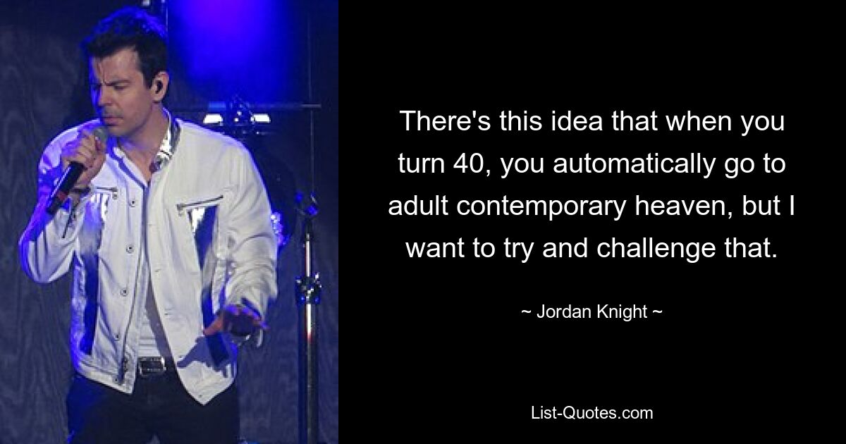 There's this idea that when you turn 40, you automatically go to adult contemporary heaven, but I want to try and challenge that. — © Jordan Knight