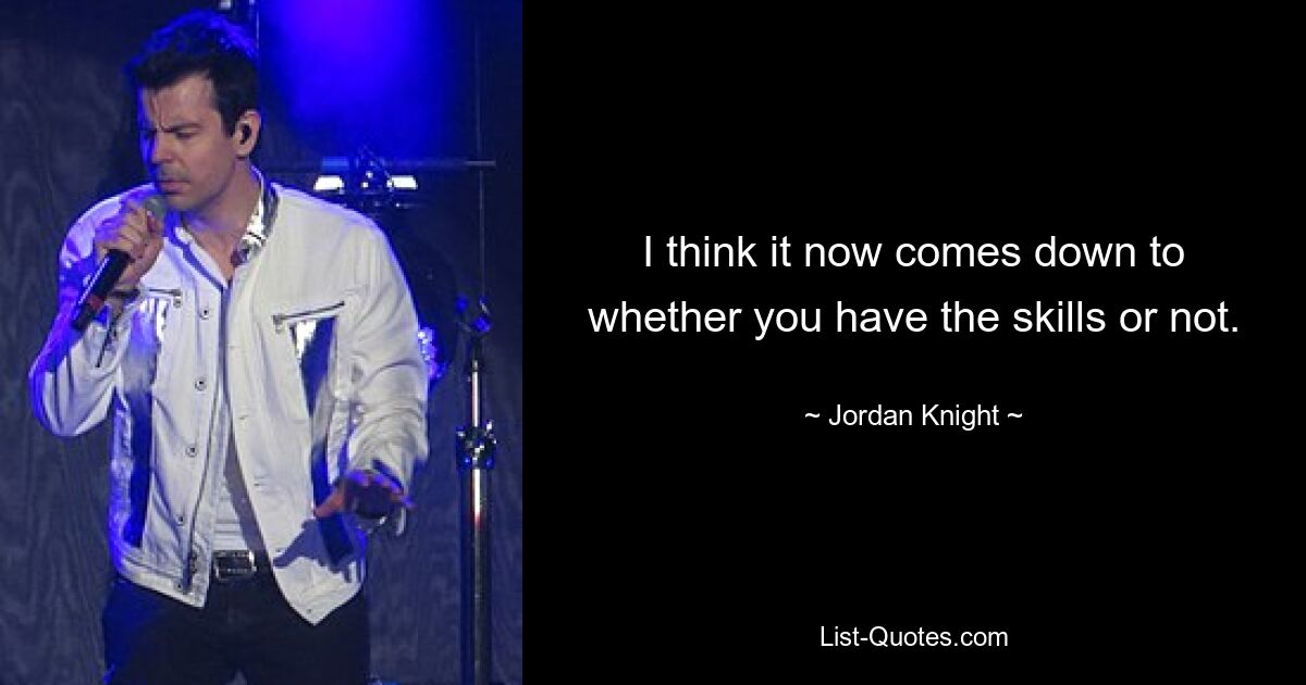 I think it now comes down to whether you have the skills or not. — © Jordan Knight