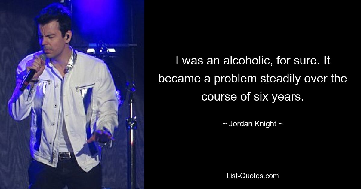 I was an alcoholic, for sure. It became a problem steadily over the course of six years. — © Jordan Knight