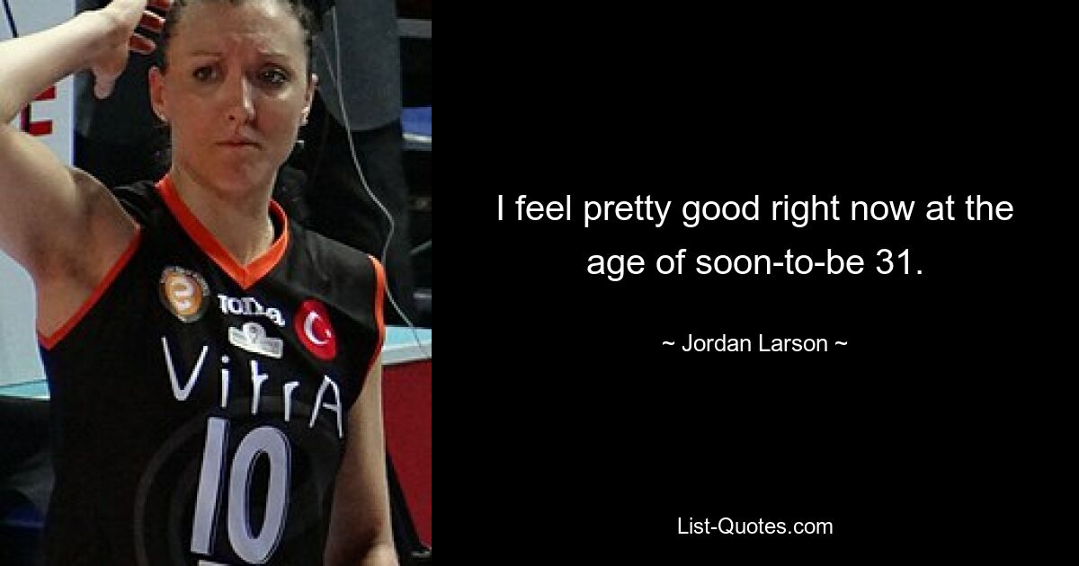 I feel pretty good right now at the age of soon-to-be 31. — © Jordan Larson