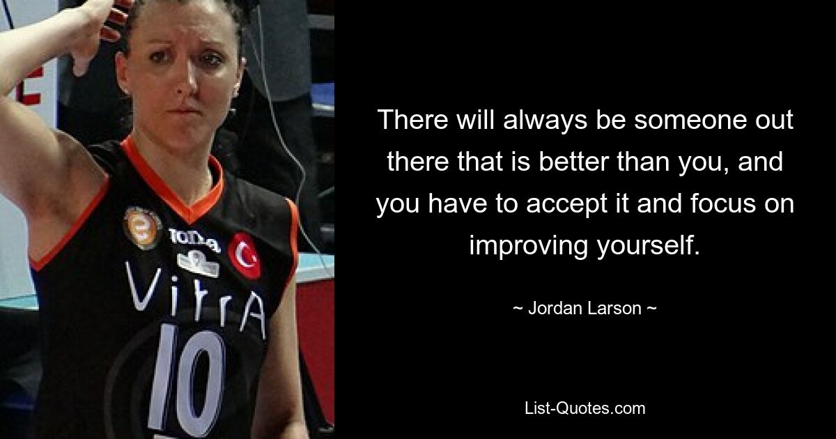 There will always be someone out there that is better than you, and you have to accept it and focus on improving yourself. — © Jordan Larson