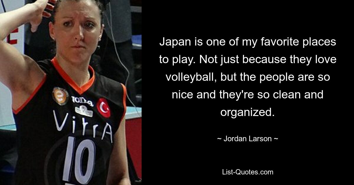 Japan is one of my favorite places to play. Not just because they love volleyball, but the people are so nice and they're so clean and organized. — © Jordan Larson