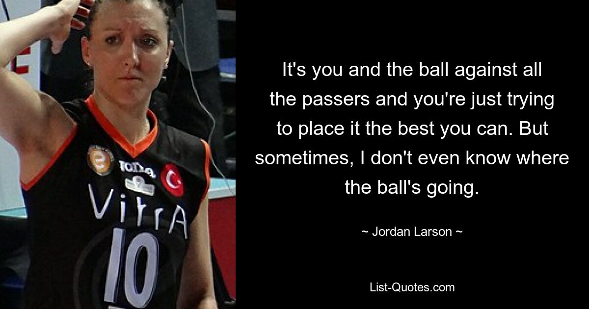 It's you and the ball against all the passers and you're just trying to place it the best you can. But sometimes, I don't even know where the ball's going. — © Jordan Larson