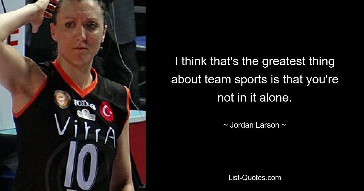 I think that's the greatest thing about team sports is that you're not in it alone. — © Jordan Larson