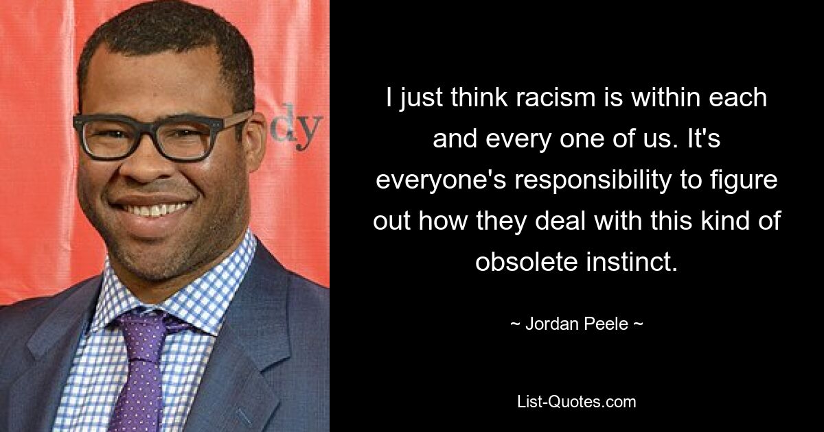 I just think racism is within each and every one of us. It's everyone's responsibility to figure out how they deal with this kind of obsolete instinct. — © Jordan Peele