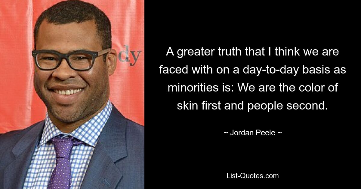 A greater truth that I think we are faced with on a day-to-day basis as minorities is: We are the color of skin first and people second. — © Jordan Peele