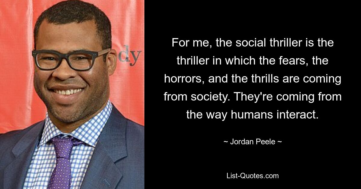 For me, the social thriller is the thriller in which the fears, the horrors, and the thrills are coming from society. They're coming from the way humans interact. — © Jordan Peele