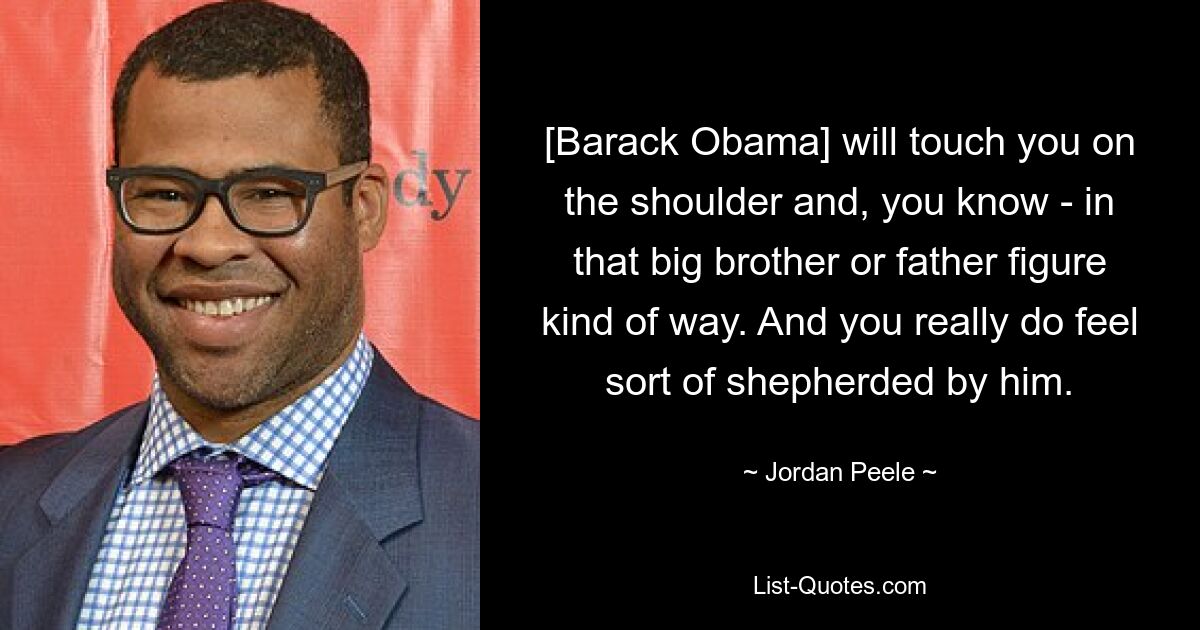 [Barack Obama] will touch you on the shoulder and, you know - in that big brother or father figure kind of way. And you really do feel sort of shepherded by him. — © Jordan Peele