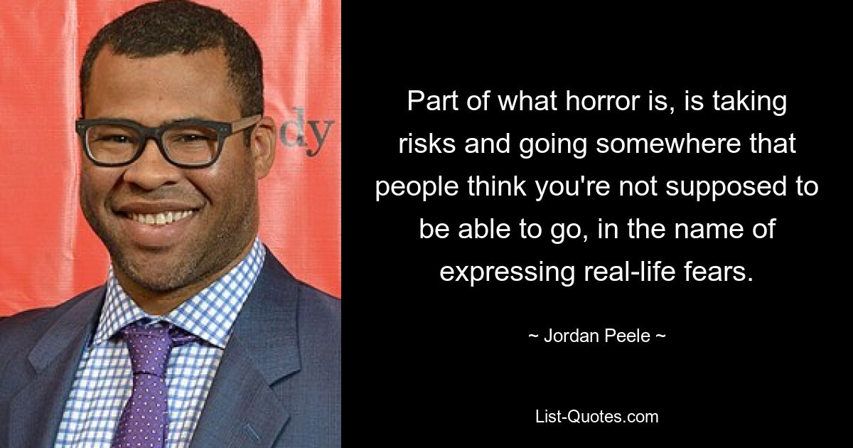 Part of what horror is, is taking risks and going somewhere that people think you're not supposed to be able to go, in the name of expressing real-life fears. — © Jordan Peele