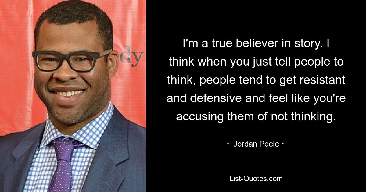 I'm a true believer in story. I think when you just tell people to think, people tend to get resistant and defensive and feel like you're accusing them of not thinking. — © Jordan Peele