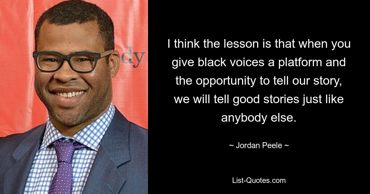 I think the lesson is that when you give black voices a platform and the opportunity to tell our story, we will tell good stories just like anybody else. — © Jordan Peele