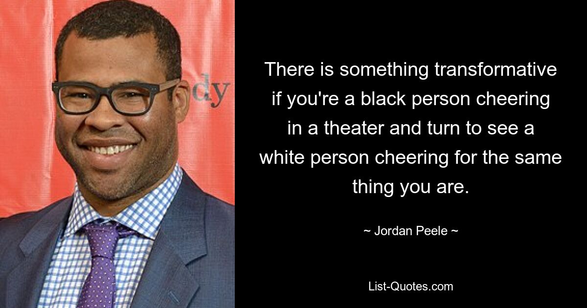 There is something transformative if you're a black person cheering in a theater and turn to see a white person cheering for the same thing you are. — © Jordan Peele