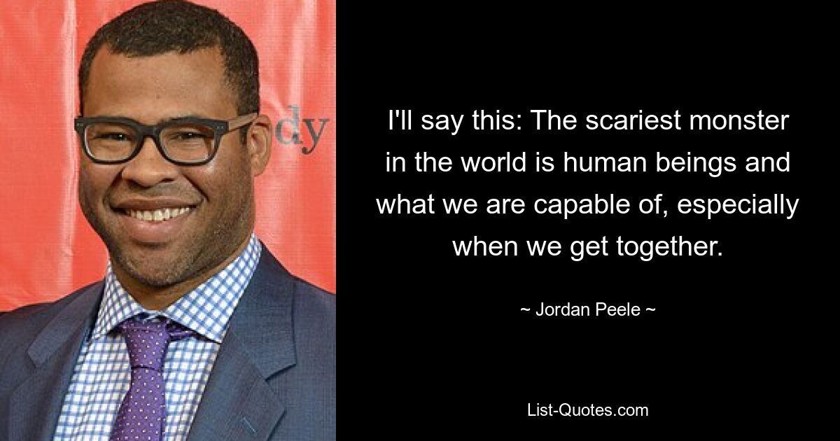 I'll say this: The scariest monster in the world is human beings and what we are capable of, especially when we get together. — © Jordan Peele