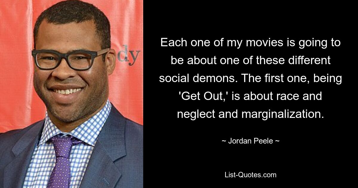 Each one of my movies is going to be about one of these different social demons. The first one, being 'Get Out,' is about race and neglect and marginalization. — © Jordan Peele