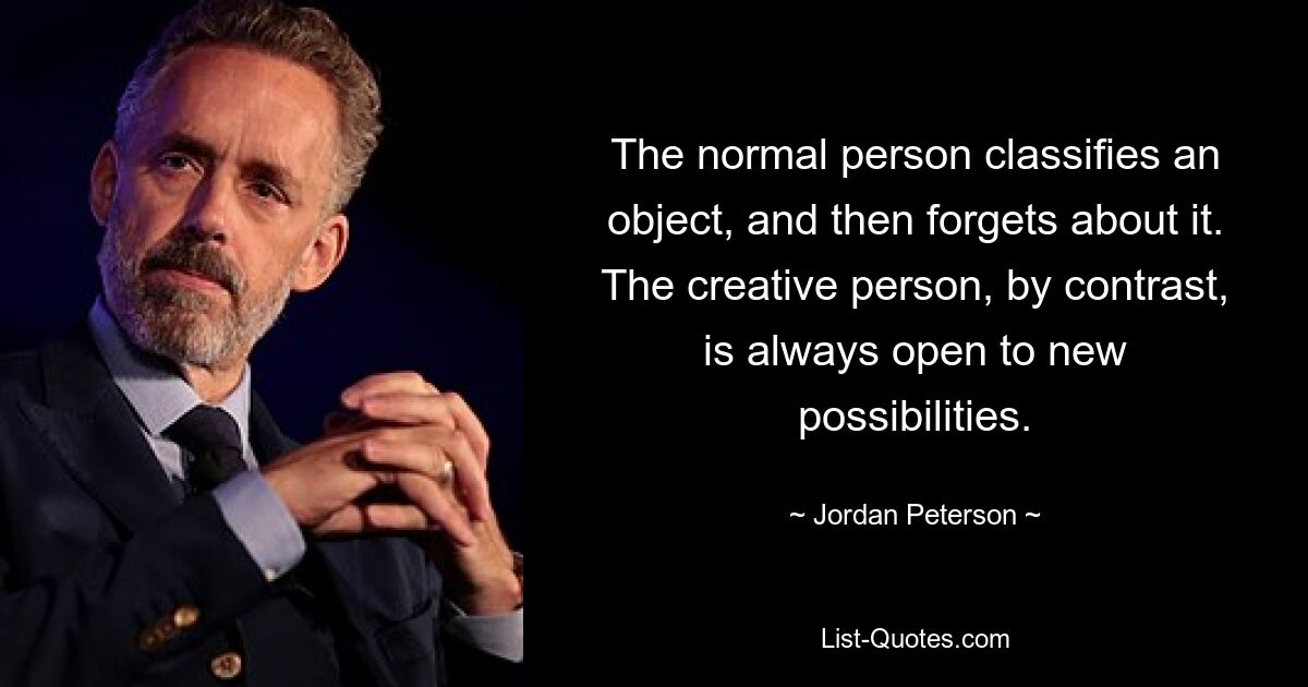 The normal person classifies an object, and then forgets about it. The creative person, by contrast, is always open to new possibilities. — © Jordan Peterson