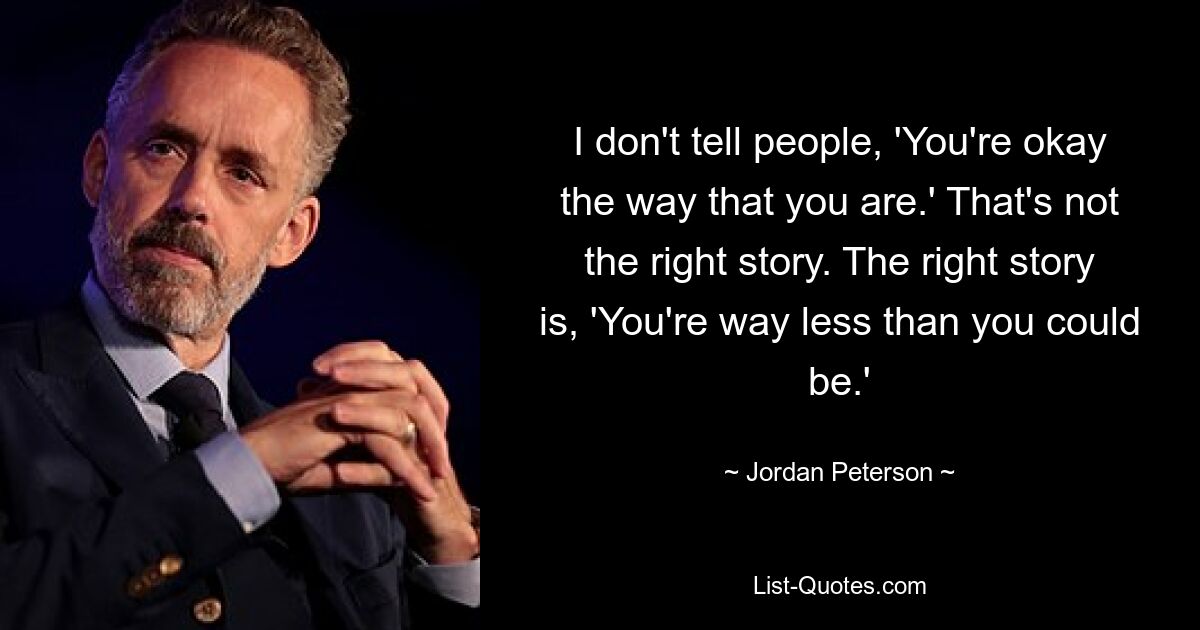 I don't tell people, 'You're okay the way that you are.' That's not the right story. The right story is, 'You're way less than you could be.' — © Jordan Peterson