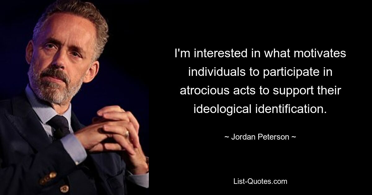 I'm interested in what motivates individuals to participate in atrocious acts to support their ideological identification. — © Jordan Peterson