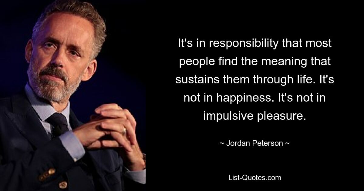 It's in responsibility that most people find the meaning that sustains them through life. It's not in happiness. It's not in impulsive pleasure. — © Jordan Peterson