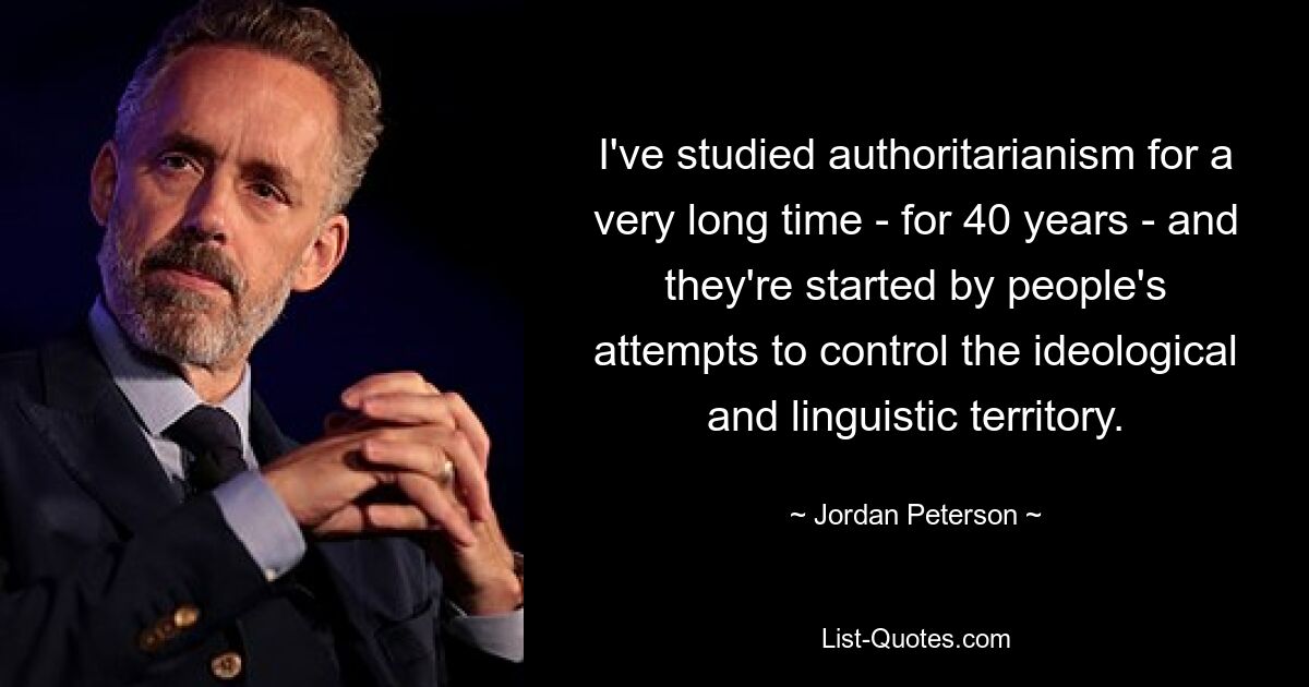 I've studied authoritarianism for a very long time - for 40 years - and they're started by people's attempts to control the ideological and linguistic territory. — © Jordan Peterson