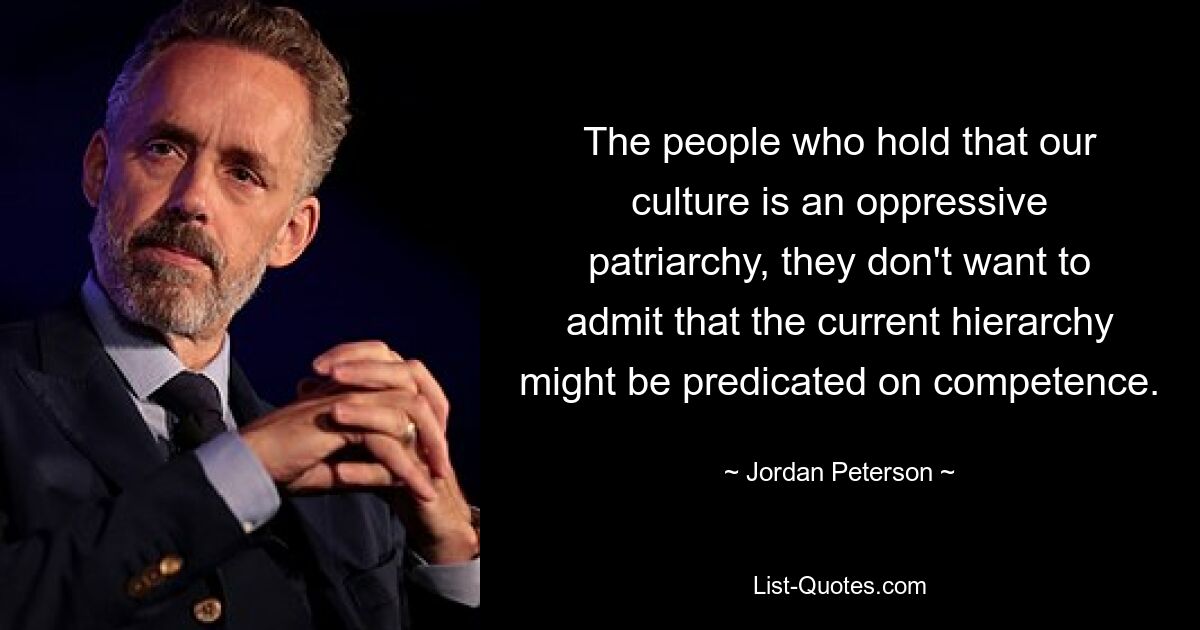 The people who hold that our culture is an oppressive patriarchy, they don't want to admit that the current hierarchy might be predicated on competence. — © Jordan Peterson