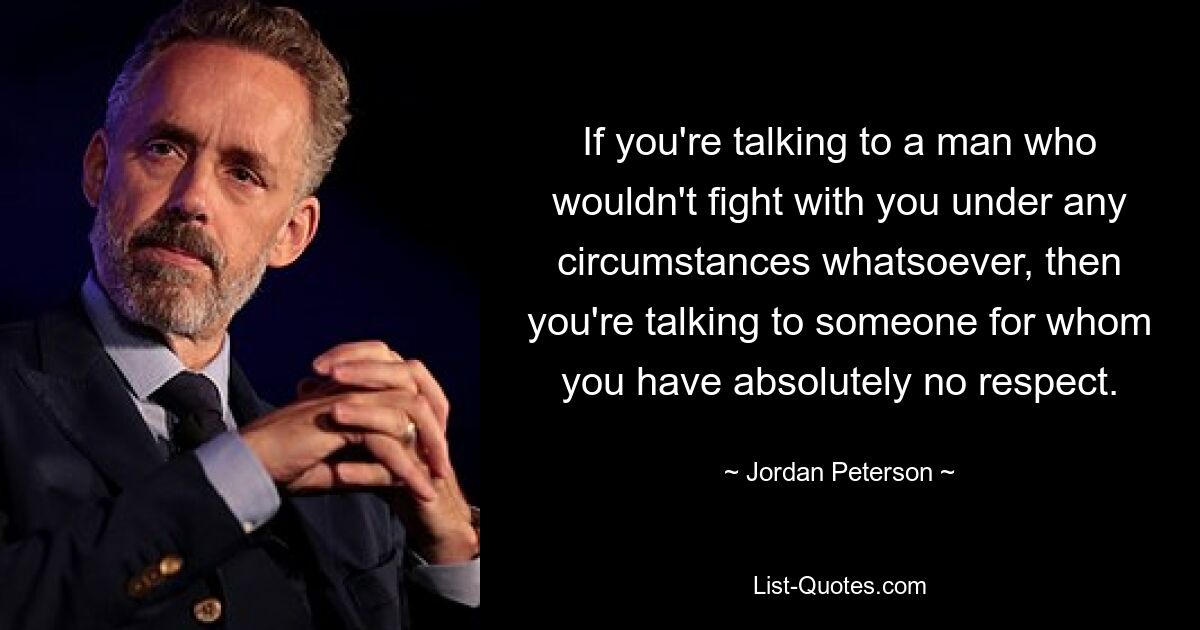 If you're talking to a man who wouldn't fight with you under any circumstances whatsoever, then you're talking to someone for whom you have absolutely no respect. — © Jordan Peterson