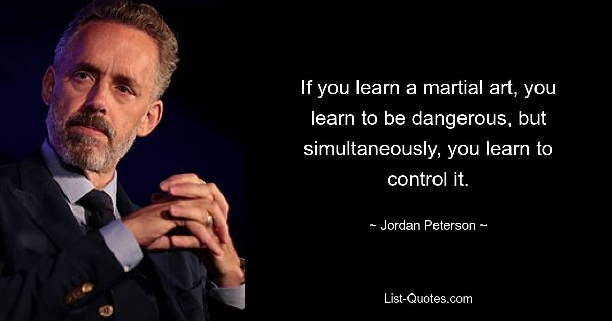 If you learn a martial art, you learn to be dangerous, but simultaneously, you learn to control it. — © Jordan Peterson