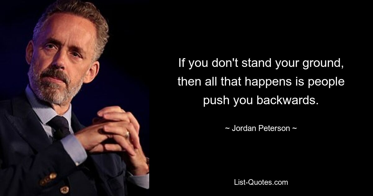 If you don't stand your ground, then all that happens is people push you backwards. — © Jordan Peterson