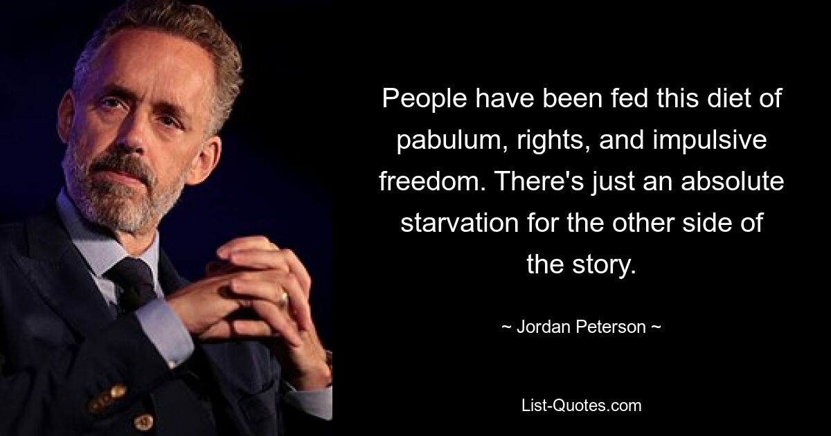 People have been fed this diet of pabulum, rights, and impulsive freedom. There's just an absolute starvation for the other side of the story. — © Jordan Peterson