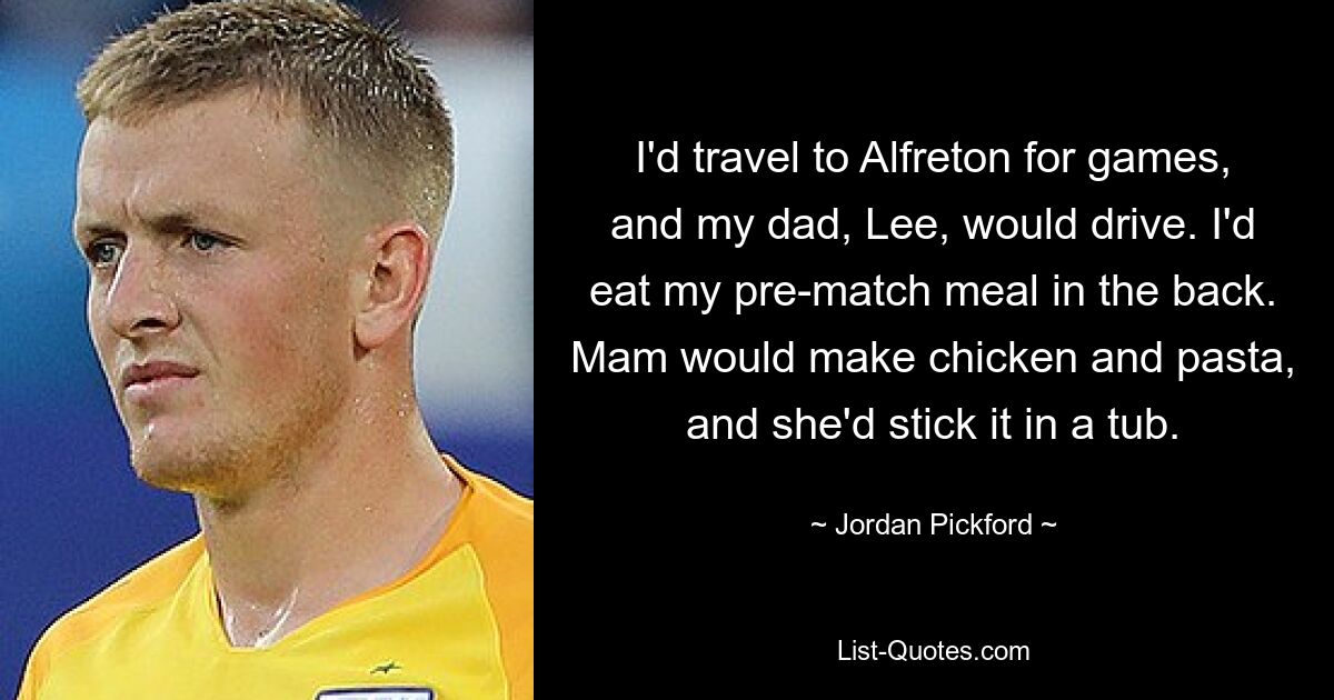 Ich reiste zu den Spielen nach Alfreton und mein Vater Lee fuhr. Ich aß meine Mahlzeit vor dem Spiel hinten. Mama machte Hühnchen und Nudeln und steckte es in eine Wanne. — © Jordan Pickford