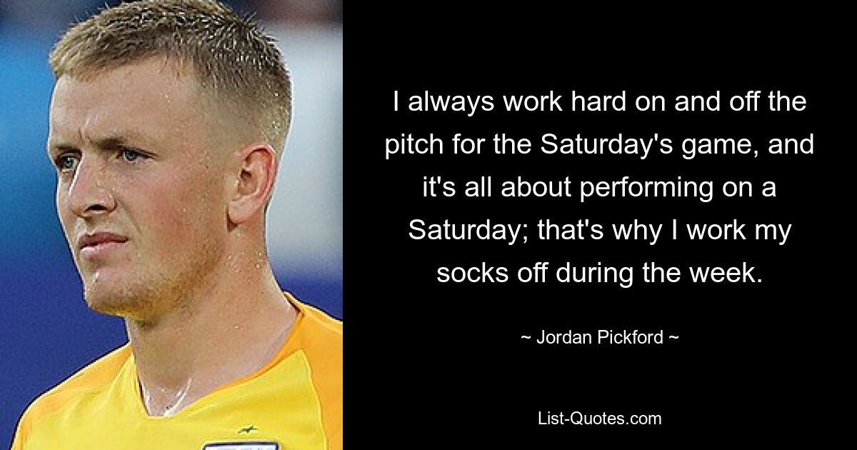 Ich arbeite immer hart auf und neben dem Platz für das Spiel am Samstag, und es geht mir vor allem darum, am Samstag gute Leistungen zu erbringen. Deshalb arbeite ich unter der Woche aus den Socken. — © Jordan Pickford