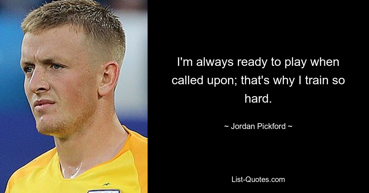 I'm always ready to play when called upon; that's why I train so hard. — © Jordan Pickford