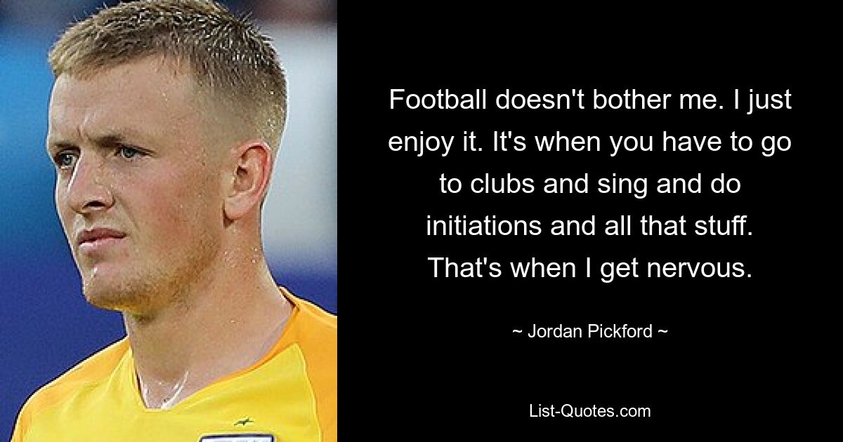 Football doesn't bother me. I just enjoy it. It's when you have to go to clubs and sing and do initiations and all that stuff. That's when I get nervous. — © Jordan Pickford