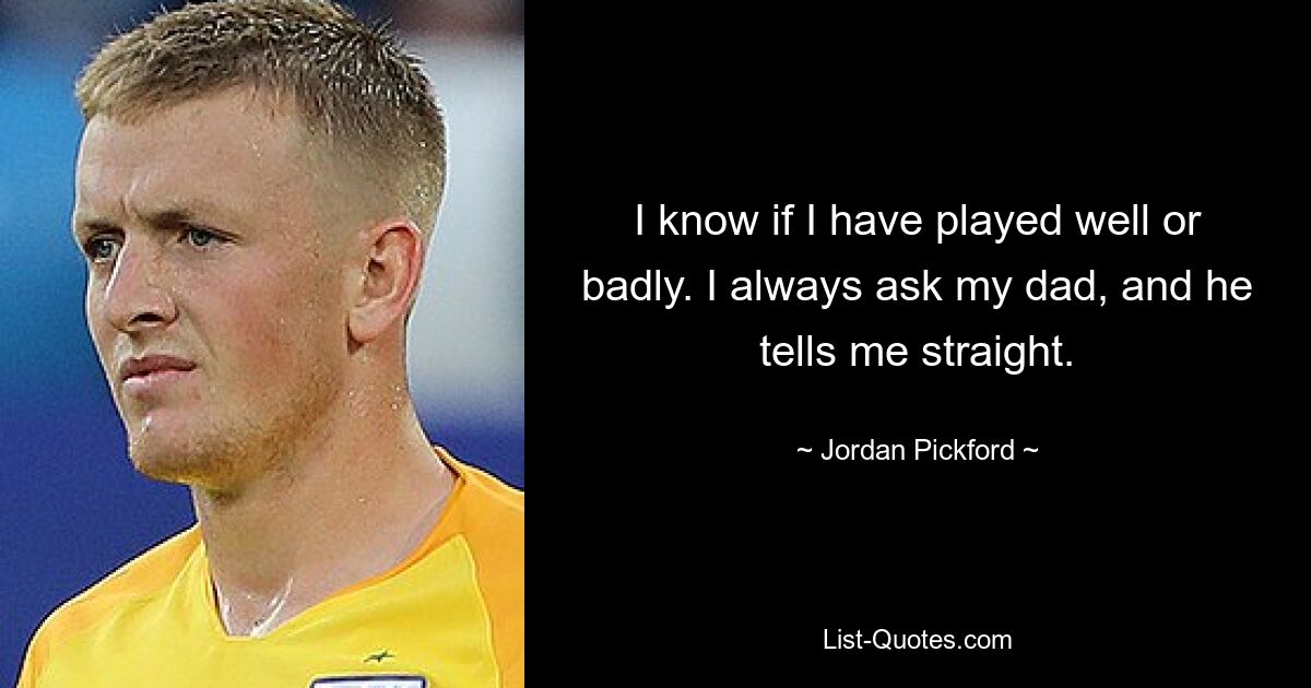 I know if I have played well or badly. I always ask my dad, and he tells me straight. — © Jordan Pickford