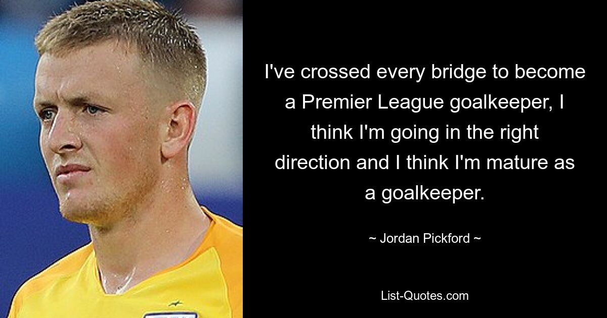 I've crossed every bridge to become a Premier League goalkeeper, I think I'm going in the right direction and I think I'm mature as a goalkeeper. — © Jordan Pickford