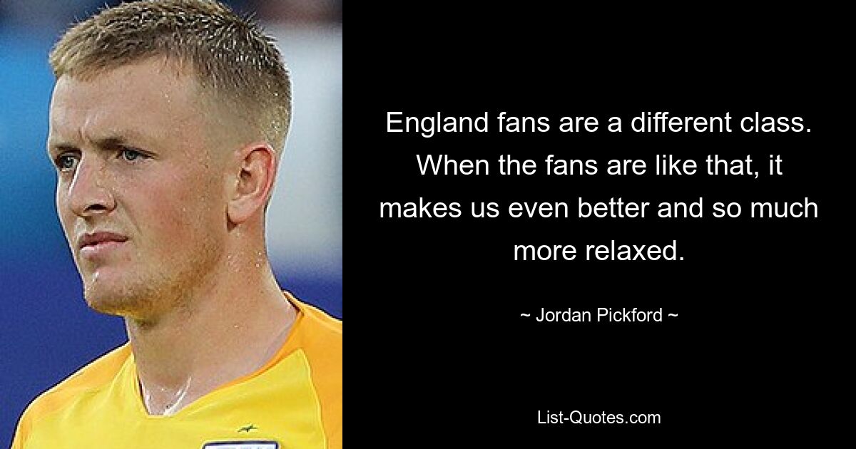 England fans are a different class. When the fans are like that, it makes us even better and so much more relaxed. — © Jordan Pickford