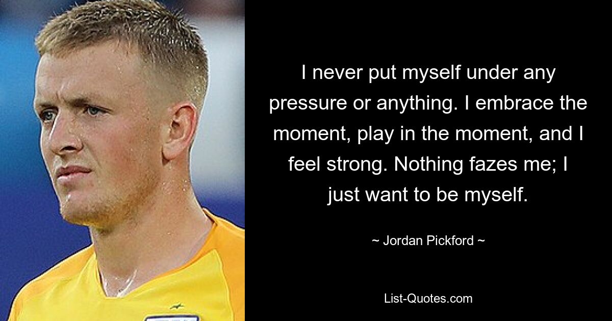 Ich habe mich nie unter Druck gesetzt oder so. Ich umarme den Moment, spiele im Moment und fühle mich stark. Nichts macht mir Angst; Ich möchte einfach ich selbst sein. — © Jordan Pickford