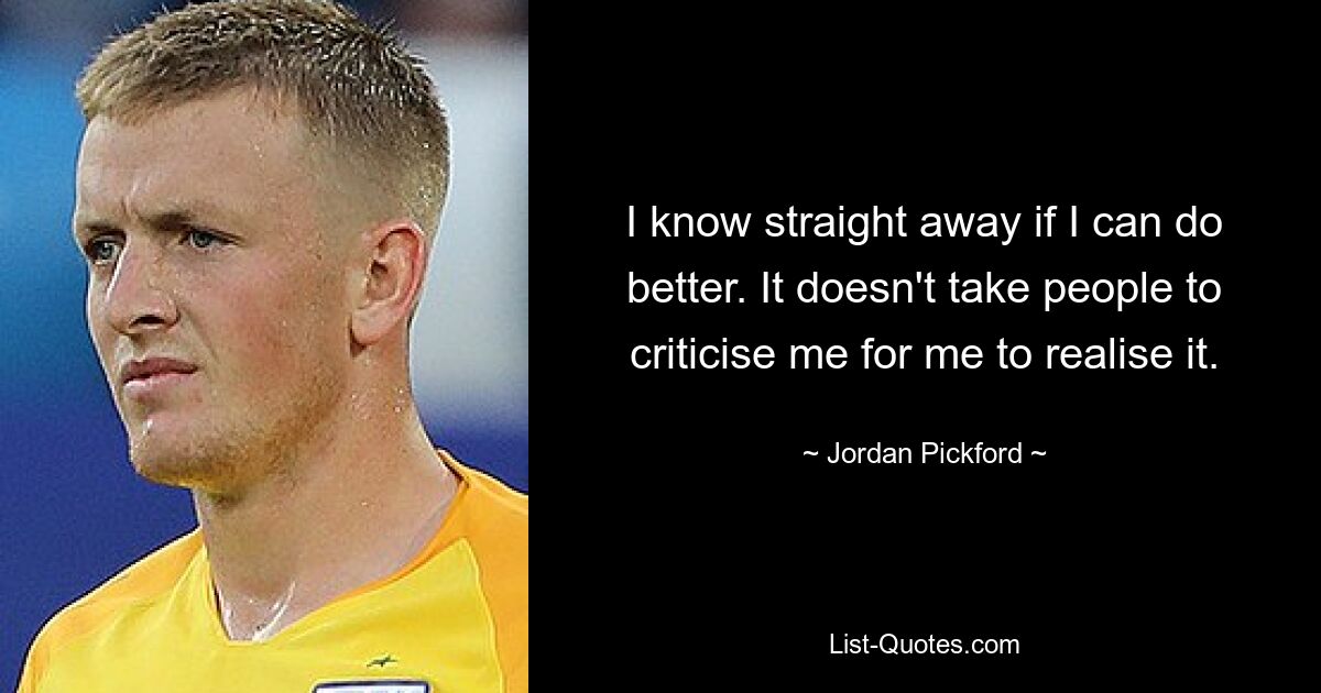 I know straight away if I can do better. It doesn't take people to criticise me for me to realise it. — © Jordan Pickford