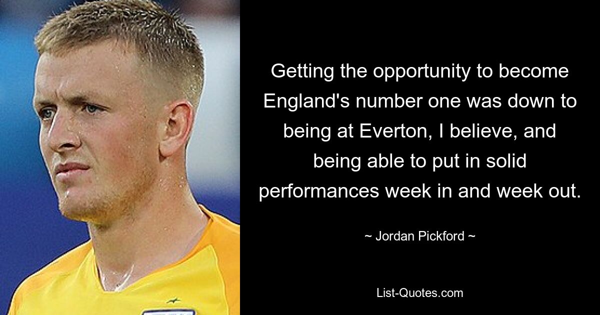 Getting the opportunity to become England's number one was down to being at Everton, I believe, and being able to put in solid performances week in and week out. — © Jordan Pickford