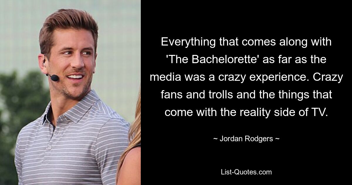 Everything that comes along with 'The Bachelorette' as far as the media was a crazy experience. Crazy fans and trolls and the things that come with the reality side of TV. — © Jordan Rodgers