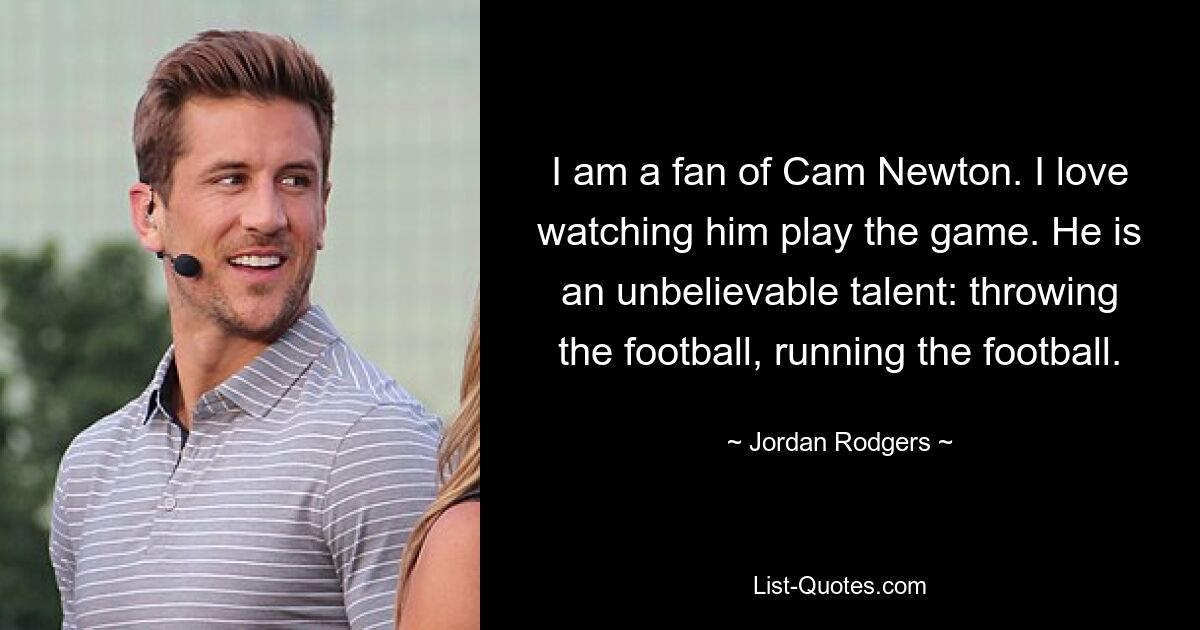 I am a fan of Cam Newton. I love watching him play the game. He is an unbelievable talent: throwing the football, running the football. — © Jordan Rodgers