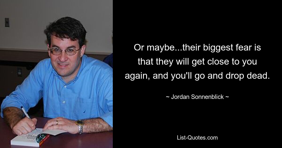 Or maybe...their biggest fear is that they will get close to you again, and you'll go and drop dead. — © Jordan Sonnenblick