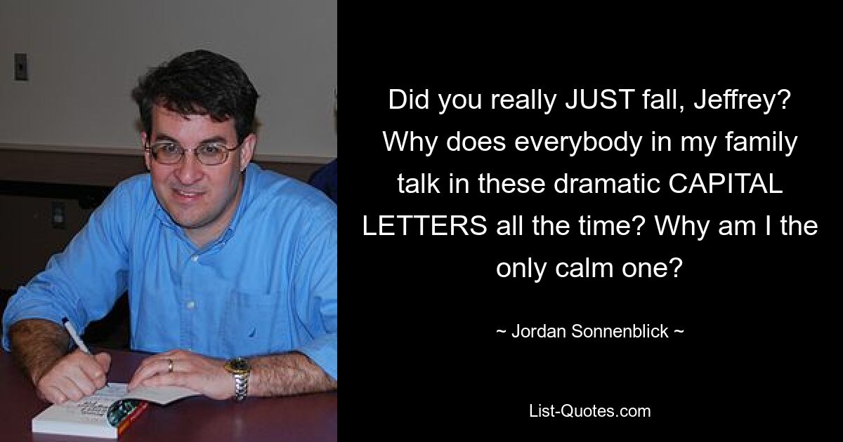Did you really JUST fall, Jeffrey? Why does everybody in my family talk in these dramatic CAPITAL LETTERS all the time? Why am I the only calm one? — © Jordan Sonnenblick