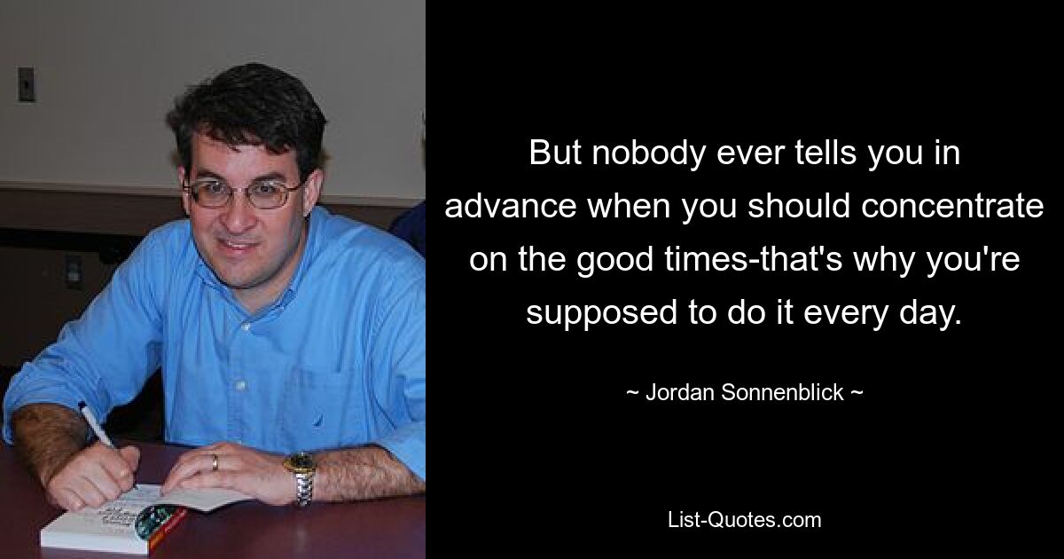 But nobody ever tells you in advance when you should concentrate on the good times-that's why you're supposed to do it every day. — © Jordan Sonnenblick