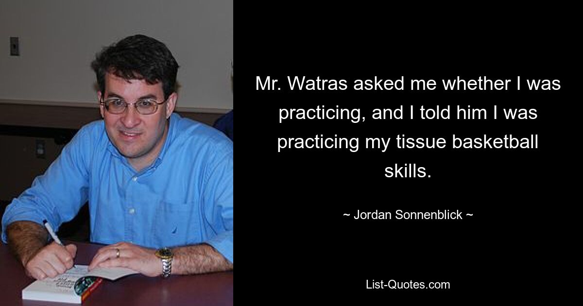 Mr. Watras asked me whether I was practicing, and I told him I was practicing my tissue basketball skills. — © Jordan Sonnenblick