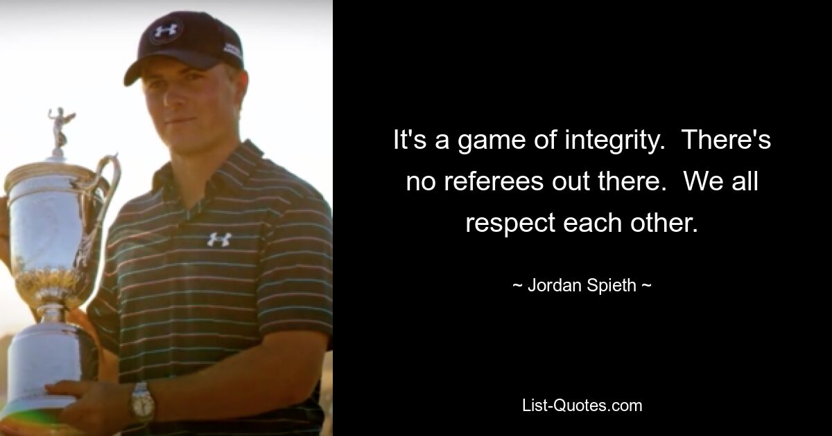 It's a game of integrity.  There's no referees out there.  We all respect each other. — © Jordan Spieth