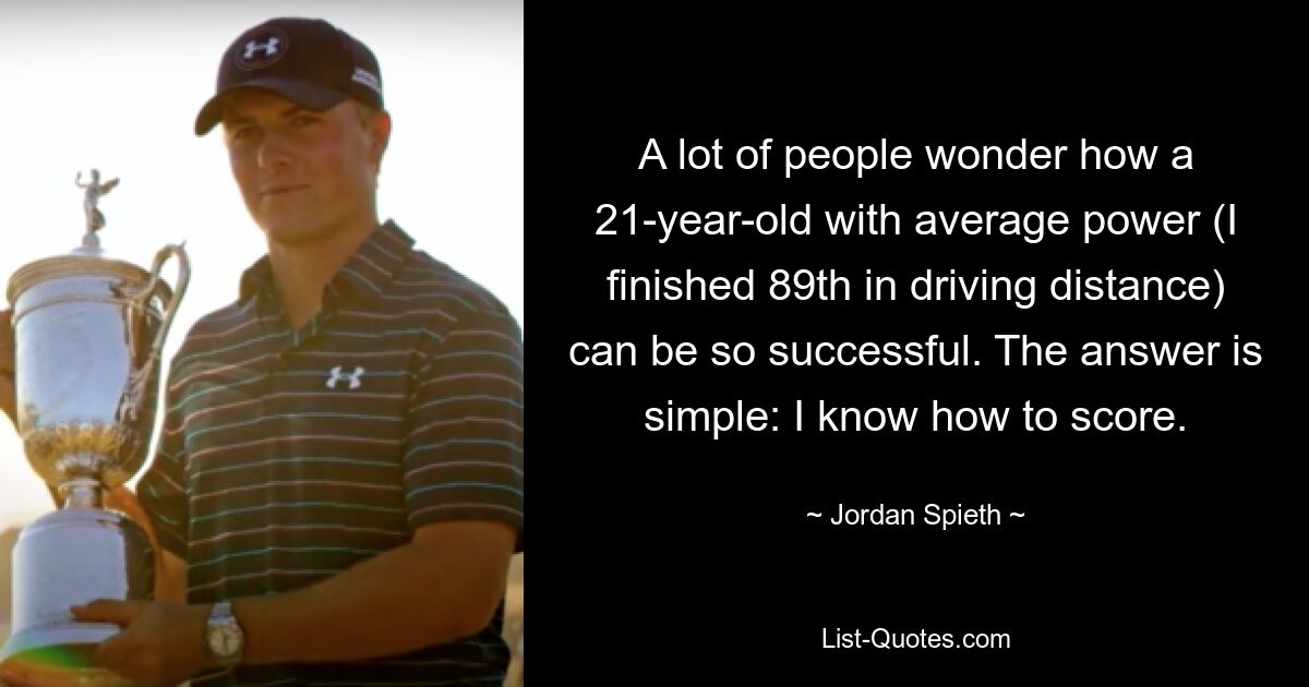 A lot of people wonder how a 21-year-old with average power (I finished 89th in driving distance) can be so successful. The answer is simple: I know how to score. — © Jordan Spieth