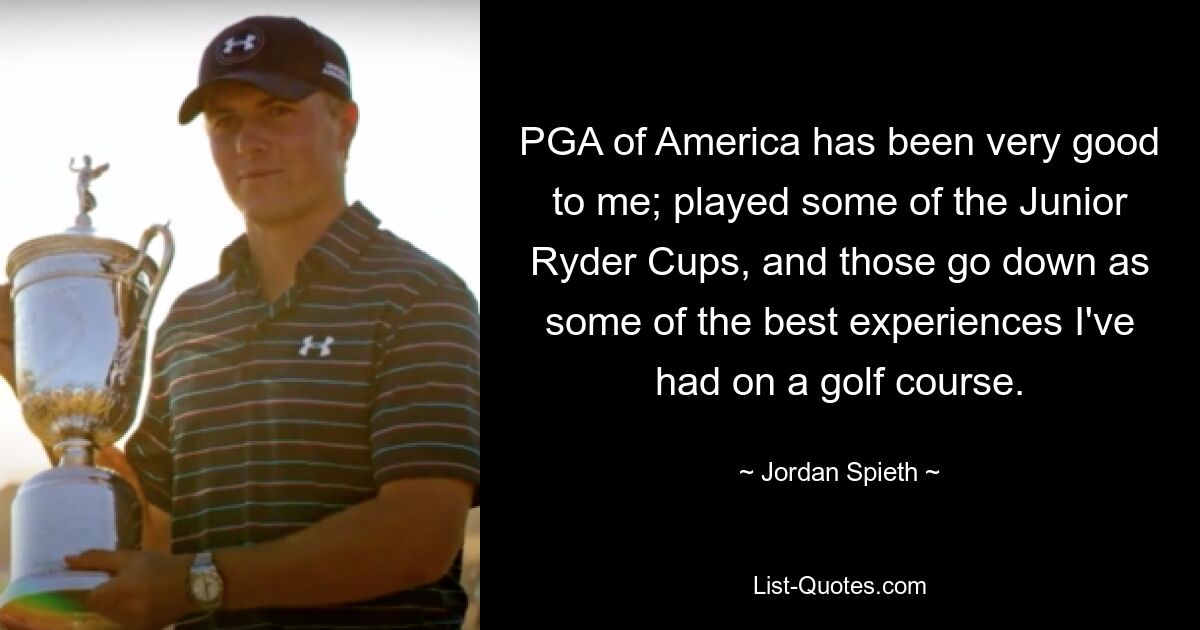 PGA of America has been very good to me; played some of the Junior Ryder Cups, and those go down as some of the best experiences I've had on a golf course. — © Jordan Spieth