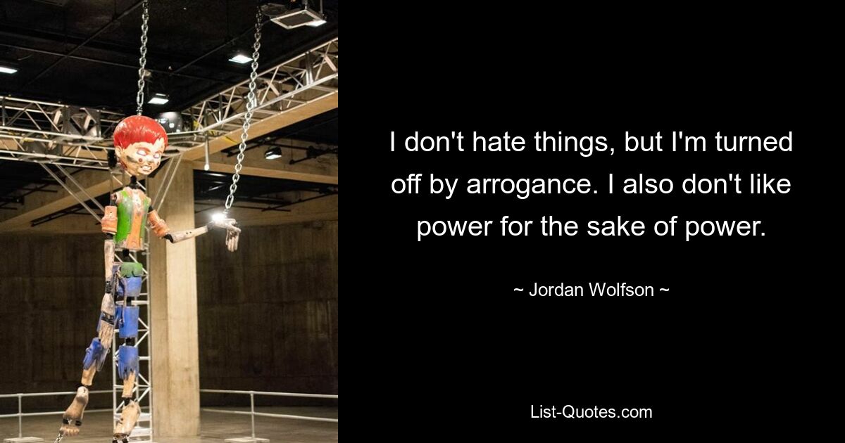 I don't hate things, but I'm turned off by arrogance. I also don't like power for the sake of power. — © Jordan Wolfson