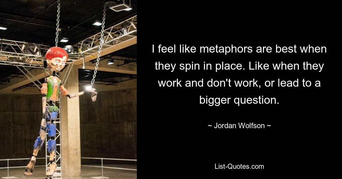 I feel like metaphors are best when they spin in place. Like when they work and don't work, or lead to a bigger question. — © Jordan Wolfson