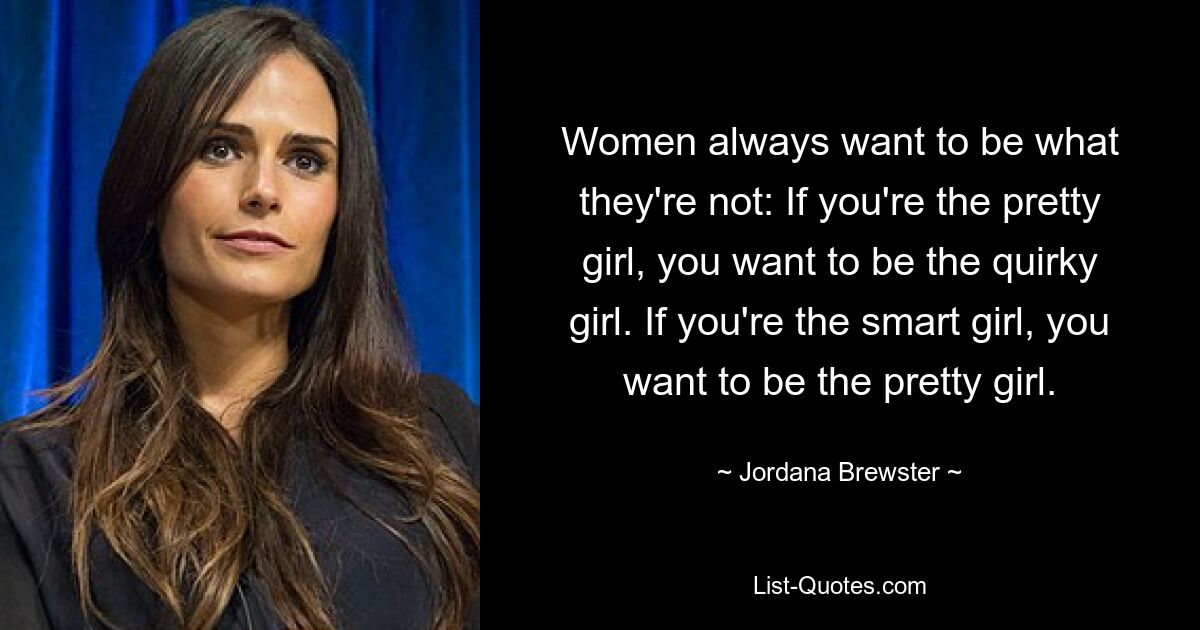 Women always want to be what they're not: If you're the pretty girl, you want to be the quirky girl. If you're the smart girl, you want to be the pretty girl. — © Jordana Brewster